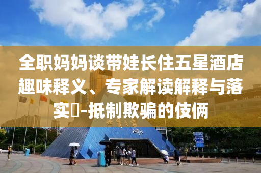 全職媽媽談帶娃長(zhǎng)住五星酒店趣味釋義、專家解讀解釋與落實(shí)?-抵制欺騙的伎倆
