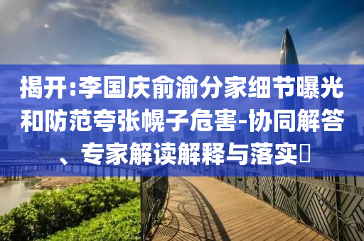 揭開:李國(guó)慶俞渝分家細(xì)節(jié)曝光和防范夸張幌子危害-協(xié)同解答、專家解讀解釋與落實(shí)?