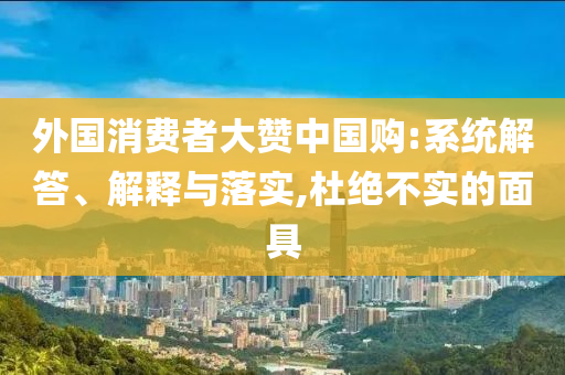 外國消費者大贊中國購:系統(tǒng)解答、解釋與落實,杜絕不實的面具