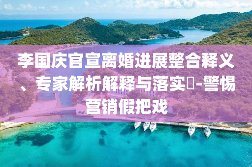 李國慶官宣離婚進展整合釋義、專家解析解釋與落實?-警惕營銷假把戲