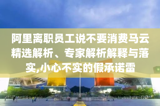阿里離職員工說不要消費(fèi)馬云精選解析、專家解析解釋與落實(shí),小心不實(shí)的假承諾雷
