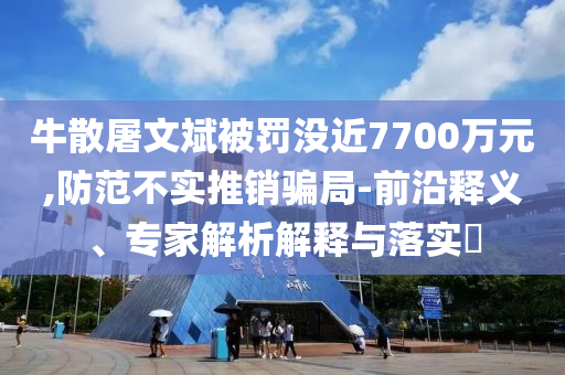 牛散屠文斌被罰沒近7700萬元,防范不實(shí)推銷騙局-前沿釋義、專家解析解釋與落實(shí)?