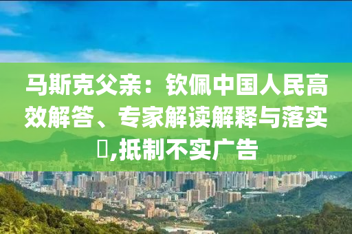 馬斯克父親：欽佩中國人民高效解答、專家解讀解釋與落實(shí)?,抵制不實(shí)廣告