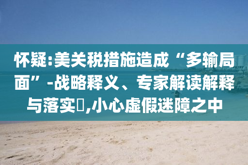 懷疑:美關(guān)稅措施造成“多輸局面”-戰(zhàn)略釋義、專家解讀解釋與落實(shí)?,小心虛假迷障之中