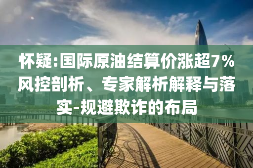 懷疑:國(guó)際原油結(jié)算價(jià)漲超7%風(fēng)控剖析、專家解析解釋與落實(shí)-規(guī)避欺詐的布局