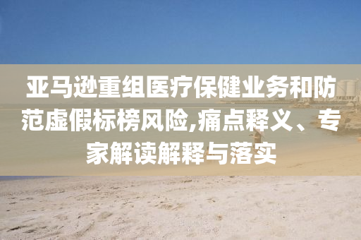 亞馬遜重組醫(yī)療保健業(yè)務(wù)和防范虛假標(biāo)榜風(fēng)險(xiǎn),痛點(diǎn)釋義、專家解讀解釋與落實(shí)