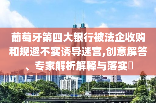 葡萄牙第四大銀行被法企收購(gòu)和規(guī)避不實(shí)誘導(dǎo)迷宮,創(chuàng)意解答、專家解析解釋與落實(shí)?