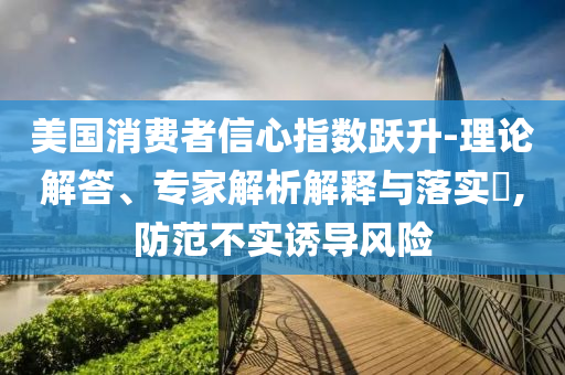 美國(guó)消費(fèi)者信心指數(shù)躍升-理論解答、專家解析解釋與落實(shí)?,防范不實(shí)誘導(dǎo)風(fēng)險(xiǎn)