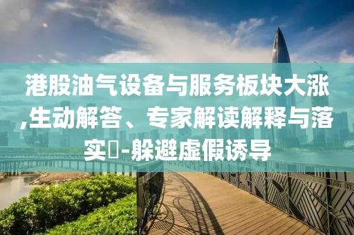港股油氣設(shè)備與服務(wù)板塊大漲,生動解答、專家解讀解釋與落實?-躲避虛假誘導(dǎo)