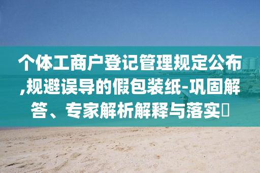個體工商戶登記管理規(guī)定公布,規(guī)避誤導(dǎo)的假包裝紙-鞏固解答、專家解析解釋與落實?