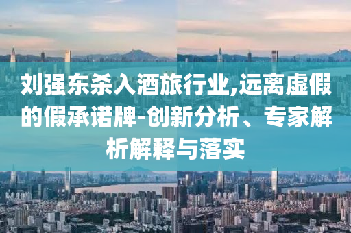 劉強東殺入酒旅行業(yè),遠(yuǎn)離虛假的假承諾牌-創(chuàng)新分析、專家解析解釋與落實