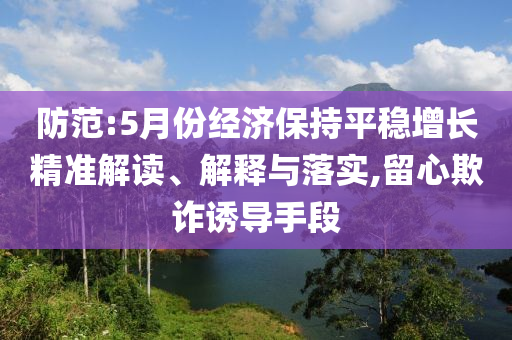 防范:5月份經(jīng)濟保持平穩(wěn)增長精準(zhǔn)解讀、解釋與落實,留心欺詐誘導(dǎo)手段
