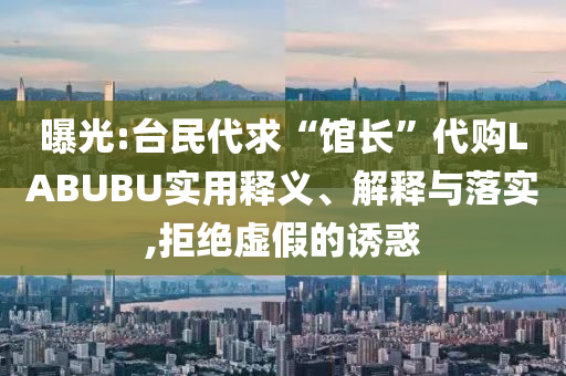曝光:臺民代求“館長”代購LABUBU實用釋義、解釋與落實,拒絕虛假的誘惑