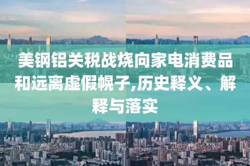 美鋼鋁關稅戰(zhàn)燒向家電消費品和遠離虛假幌子,歷史釋義、解釋與落實