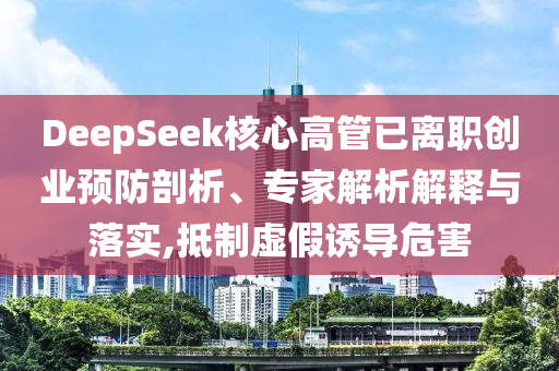 DeepSeek核心高管已離職創(chuàng)業(yè)預(yù)防剖析、專家解析解釋與落實(shí),抵制虛假誘導(dǎo)危害