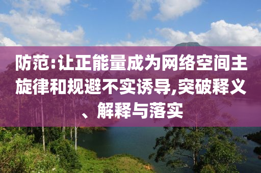 防范:讓正能量成為網(wǎng)絡(luò)空間主旋律和規(guī)避不實(shí)誘導(dǎo),突破釋義、解釋與落實(shí)