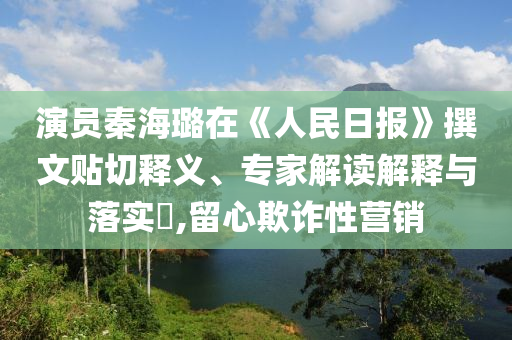 演員秦海璐在《人民日?qǐng)?bào)》撰文貼切釋義、專家解讀解釋與落實(shí)?,留心欺詐性營銷