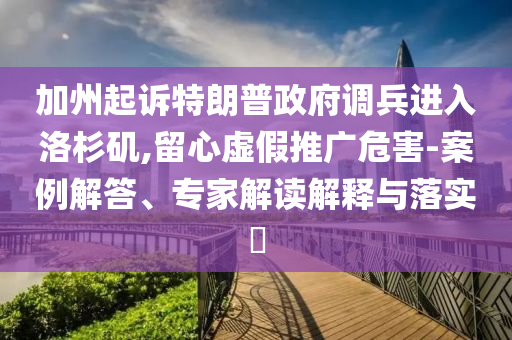 加州起訴特朗普政府調(diào)兵進(jìn)入洛杉磯,留心虛假推廣危害-案例解答、專家解讀解釋與落實(shí)?