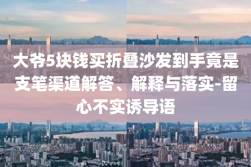 大爺5塊錢買折疊沙發(fā)到手竟是支筆渠道解答、解釋與落實(shí)-留心不實(shí)誘導(dǎo)語