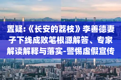 置疑:《長(zhǎng)安的荔枝》李善德妻子下線成敗筆根源解答、專家解讀解釋與落實(shí)-警惕虛假宣傳