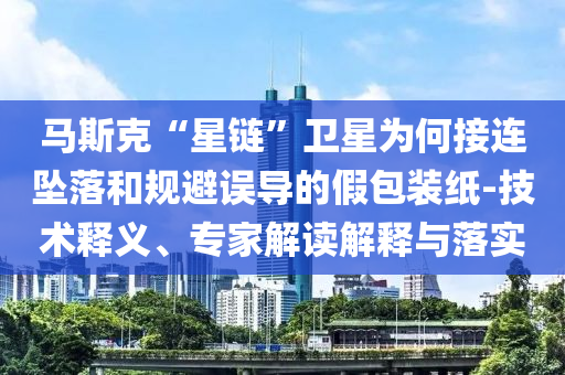 馬斯克“星鏈”衛(wèi)星為何接連墜落和規(guī)避誤導(dǎo)的假包裝紙-技術(shù)釋義、專家解讀解釋與落實(shí)