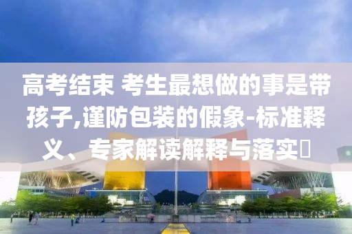 高考結(jié)束 考生最想做的事是帶孩子,謹防包裝的假象-標(biāo)準釋義、專家解讀解釋與落實?