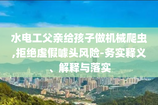 水電工父親給孩子做機械爬蟲,拒絕虛假噱頭風(fēng)險-務(wù)實釋義、解釋與落實