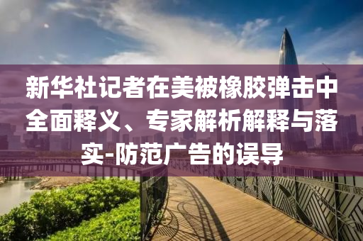 新華社記者在美被橡膠彈擊中全面釋義、專家解析解釋與落實(shí)-防范廣告的誤導(dǎo)