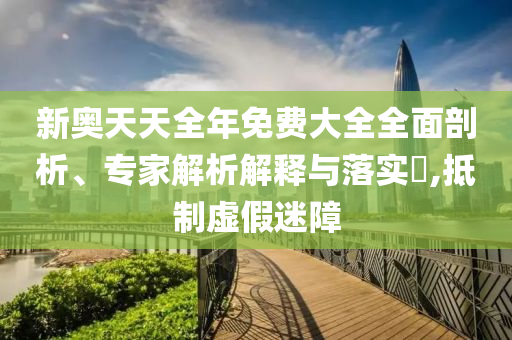 新奧天天全年免費(fèi)大全全面剖析、專(zhuān)家解析解釋與落實(shí)?,抵制虛假迷障