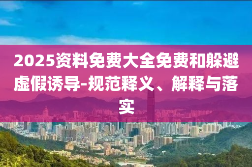 2025資料免費(fèi)大全免費(fèi)和躲避虛假誘導(dǎo)-規(guī)范釋義、解釋與落實(shí)