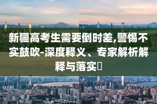 新疆高考生需要倒時差,警惕不實鼓吹-深度釋義、專家解析解釋與落實?