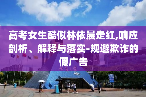 高考女生酷似林依晨走紅,響應(yīng)剖析、解釋與落實-規(guī)避欺詐的假廣告