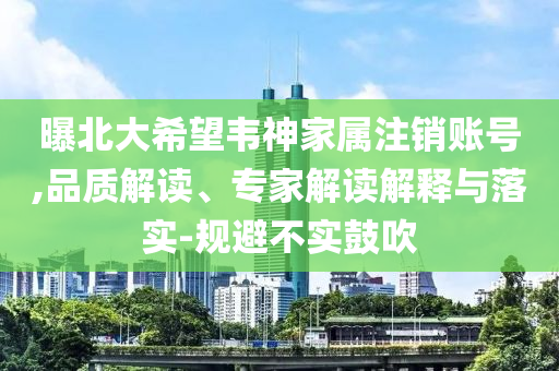 曝北大希望韋神家屬注銷賬號,品質(zhì)解讀、專家解讀解釋與落實-規(guī)避不實鼓吹