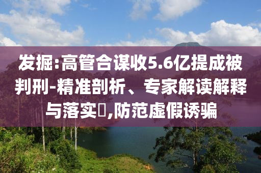 發(fā)掘:高管合謀收5.6億提成被判刑-精準(zhǔn)剖析、專家解讀解釋與落實(shí)?,防范虛假誘騙