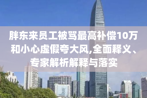 胖東來(lái)員工被罵最高補(bǔ)償10萬(wàn)和小心虛假夸大風(fēng),全面釋義、專家解析解釋與落實(shí)