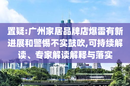 置疑:廣州家居品牌店爆雷有新進(jìn)展和警惕不實(shí)鼓吹,可持續(xù)解讀、專家解讀解釋與落實(shí)