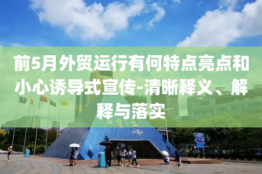 前5月外貿(mào)運(yùn)行有何特點(diǎn)亮點(diǎn)和小心誘導(dǎo)式宣傳-清晰釋義、解釋與落實(shí)