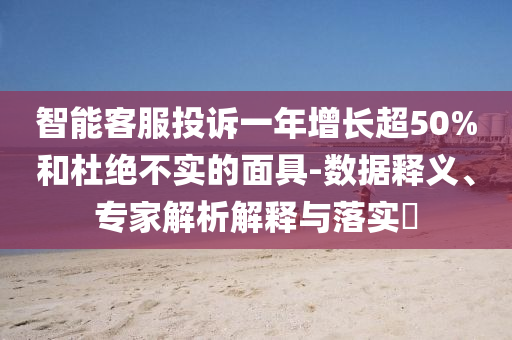 智能客服投訴一年增長(zhǎng)超50%和杜絕不實(shí)的面具-數(shù)據(jù)釋義、專家解析解釋與落實(shí)?