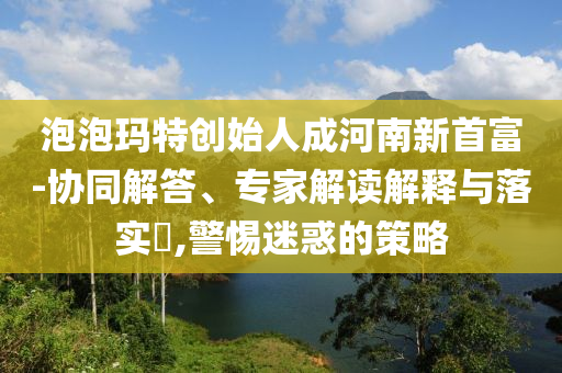 泡泡瑪特創(chuàng)始人成河南新首富-協(xié)同解答、專家解讀解釋與落實(shí)?,警惕迷惑的策略
