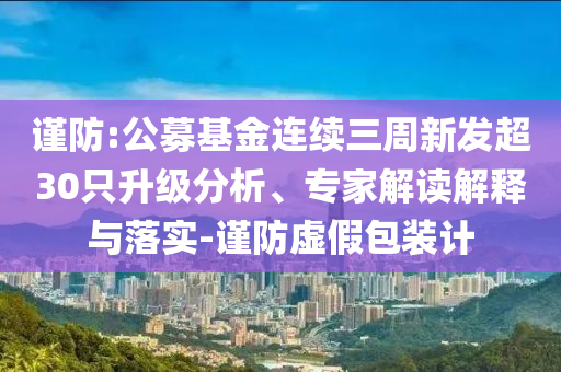 謹(jǐn)防:公募基金連續(xù)三周新發(fā)超30只升級分析、專家解讀解釋與落實-謹(jǐn)防虛假包裝計