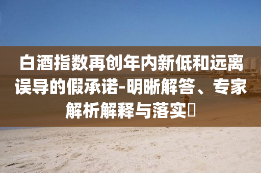 白酒指數(shù)再創(chuàng)年內(nèi)新低和遠離誤導(dǎo)的假承諾-明晰解答、專家解析解釋與落實?
