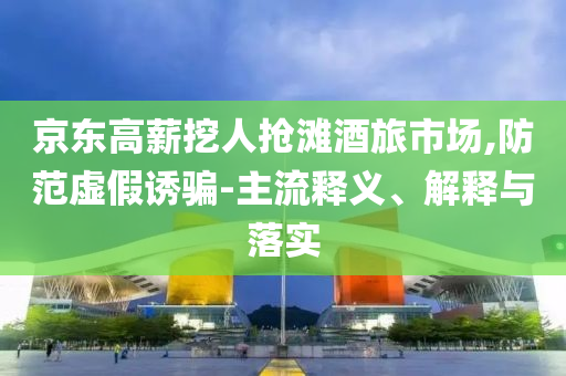 京東高薪挖人搶灘酒旅市場(chǎng),防范虛假誘騙-主流釋義、解釋與落實(shí)