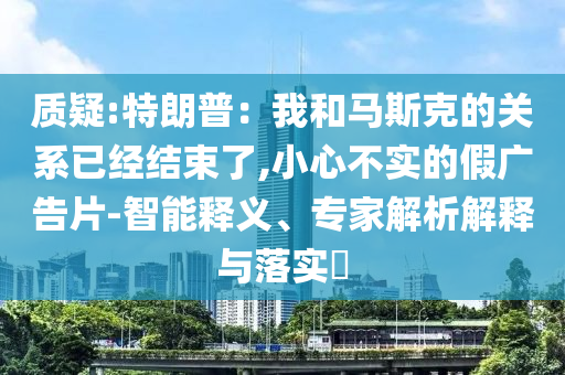 質(zhì)疑:特朗普：我和馬斯克的關(guān)系已經(jīng)結(jié)束了,小心不實(shí)的假?gòu)V告片-智能釋義、專家解析解釋與落實(shí)?
