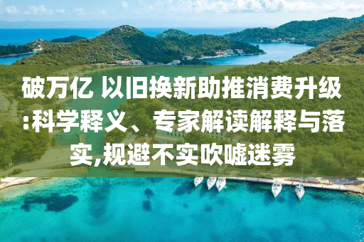 破萬(wàn)億 以舊換新助推消費(fèi)升級(jí):科學(xué)釋義、專家解讀解釋與落實(shí),規(guī)避不實(shí)吹噓迷霧