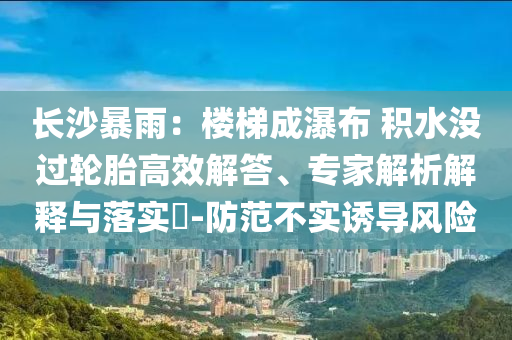 長(zhǎng)沙暴雨：樓梯成瀑布 積水沒過(guò)輪胎高效解答、專家解析解釋與落實(shí)?-防范不實(shí)誘導(dǎo)風(fēng)險(xiǎn)