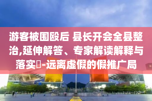 游客被圍毆后 縣長(zhǎng)開會(huì)全縣整治,延伸解答、專家解讀解釋與落實(shí)?-遠(yuǎn)離虛假的假推廣局