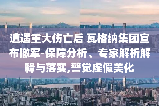 遭遇重大傷亡后 瓦格納集團(tuán)宣布撤軍-保障分析、專家解析解釋與落實(shí),警覺虛假美化
