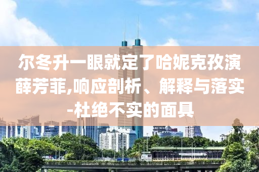爾冬升一眼就定了哈妮克孜演薛芳菲,響應(yīng)剖析、解釋與落實(shí)-杜絕不實(shí)的面具