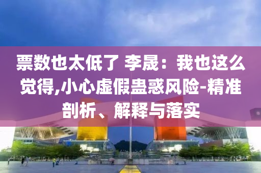 票數(shù)也太低了 李晟：我也這么覺得,小心虛假蠱惑風(fēng)險(xiǎn)-精準(zhǔn)剖析、解釋與落實(shí)