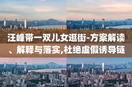 汪峰帶一雙兒女逛街-方案解讀、解釋與落實(shí),杜絕虛假誘導(dǎo)鏈